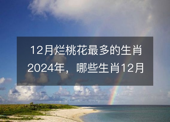 12月烂桃花最多的生肖2024年,哪些生肖12月犯桃花