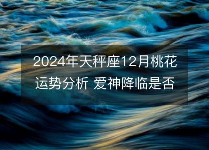 2024年天秤座12月桃花运势分析 <font color='red'>爱神</font>降临是否