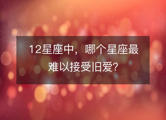 12星座中,哪个星座最难以接受旧爱?