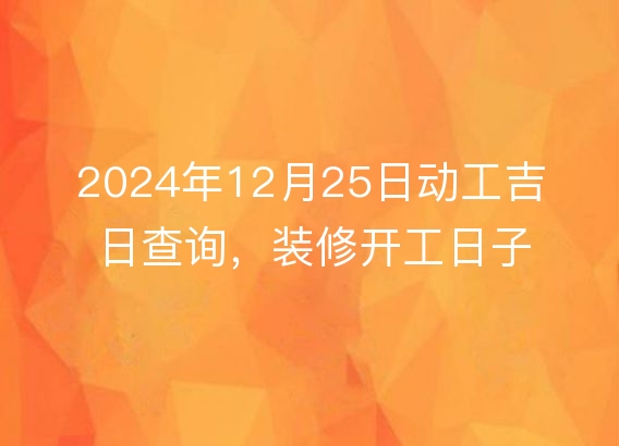 2024年12月25日动工吉日查询,装修开工日子佳否,一目了然