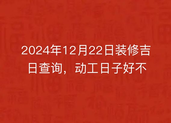 2024年12月22日装修吉日查询,动工日子好不好,黄历宜忌分析