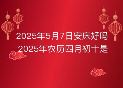 2025年5月7<font color='red'>日安</font>床好吗 2025年农历四月初十是不是装床吉日吉时