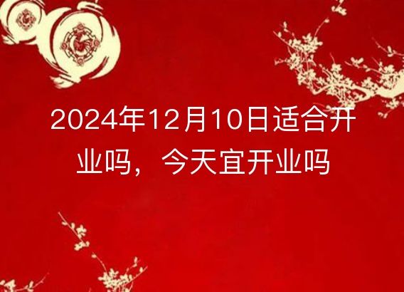 2024年12月10日适合开业吗,今天宜开业吗