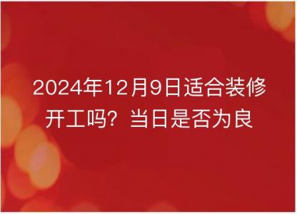 2024年12月9日适合装修开工吗？当日是否为良辰吉日<font color='red'>探析</font>