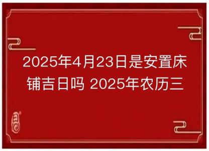 2025年4月23日是安置<font color='red'>床铺</font>吉日吗 2025年农历三月二十六安床好吗