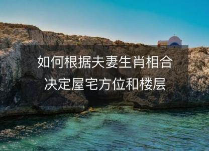 如何根据夫妻生肖相合决定屋宅方位和<font color='red'>楼层</font>