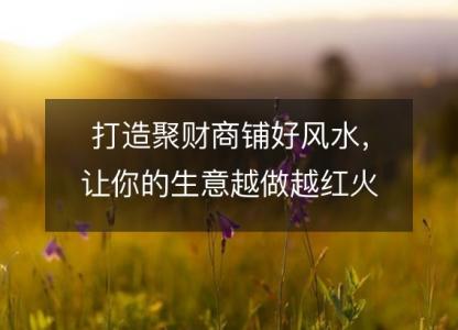 打造聚财商铺好风水，让你的生意越做越<font color='red'>红火</font>